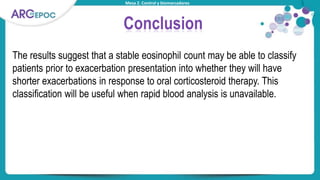 Mesa 2. Control y biomarcadores
Conclusion
The results suggest that a stable eosinophil count may be able to classify
patients prior to exacerbation presentation into whether they will have
shorter exacerbations in response to oral corticosteroid therapy. This
classification will be useful when rapid blood analysis is unavailable.
 