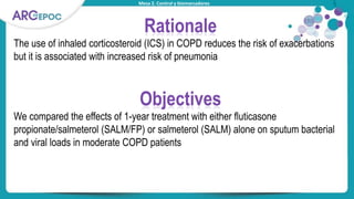 Mesa 2. Control y biomarcadores
Rationale
The use of inhaled corticosteroid (ICS) in COPD reduces the risk of exacerbations
but it is associated with increased risk of pneumonia
Objectives
We compared the effects of 1-year treatment with either fluticasone
propionate/salmeterol (SALM/FP) or salmeterol (SALM) alone on sputum bacterial
and viral loads in moderate COPD patients
 