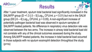 Mesa 2. Control y biomarcadores
Results
After 1-year treatment, sputum total bacterial load significantly increased in the
SALM/FP group (D +1.3 [-3 – 5] Log10 CFU/ml, p < 0.01) but not in the SALM
group (D0 [-5 – 4] Log10 CFU/ml, p > 0.05). A non-significant increase of
potentially pathogen bacterial load was observed in sputum samples of
SALM/FP treated patients. No difference in respiratory virus detection rate was
observed between the two arms. The increase in airway total bacterial load did
not correlate with any of the clinical outcomes assessed during the study.
Among SALM/FP treated patients, the increase in total bacterial load occurred
in those subjects with no sputum eosinophil detection throughtout the study
(p=ns)
 