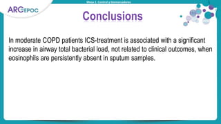 Mesa 2. Control y biomarcadores
Conclusions
In moderate COPD patients ICS-treatment is associated with a significant
increase in airway total bacterial load, not related to clinical outcomes, when
eosinophils are persistently absent in sputum samples.
 