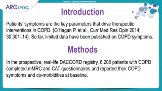 Mesa 2. Control y biomarcadores
Introduction
Patients’ symptoms are the key parameters that drive therapeutic
interventions in COPD. (O’Hagan P. et al., Curr Med Res Opin 2014;
30:301–14). So far, limited data have been published on COPD symptoms.
Methods
In the prospective, real-life DACCORD registry, 6,208 patients with COPD
completed mMRC and CAT questionnaires and reported their COPD
symptoms and co-morbidities at baseline.
 