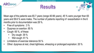 Mesa 2. Control y biomarcadores
Results
Mean age of the patients was 65.7 years (range 40-96 years), 45 % were younger than 65
years and 59.6 % were males. The number of patients reporting ≥1 exacerbation in the 6
months prior to documentation was 28 %.
• Free of symptoms : 3 %
• Dyspnea on exertion: 85 %
• Cough: 65 %, of these:
• Dry cough: 39 %
• Wet cough: 61 %
• Limitations of exercise tolerance 55 %
• Other: dyspnea at rest, chest tightness, wheezing or prolonged expiration: 20 %
 