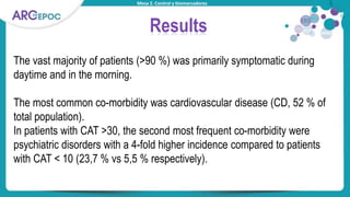 Mesa 2. Control y biomarcadores
Results
The vast majority of patients (>90 %) was primarily symptomatic during
daytime and in the morning.
The most common co-morbidity was cardiovascular disease (CD, 52 % of
total population).
In patients with CAT >30, the second most frequent co-morbidity were
psychiatric disorders with a 4-fold higher incidence compared to patients
with CAT < 10 (23,7 % vs 5,5 % respectively).
 