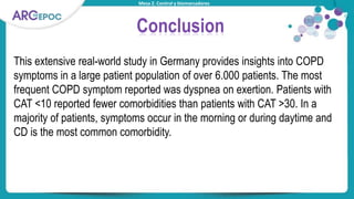 Mesa 2. Control y biomarcadores
Conclusion
This extensive real-world study in Germany provides insights into COPD
symptoms in a large patient population of over 6.000 patients. The most
frequent COPD symptom reported was dyspnea on exertion. Patients with
CAT <10 reported fewer comorbidities than patients with CAT >30. In a
majority of patients, symptoms occur in the morning or during daytime and
CD is the most common comorbidity.
 