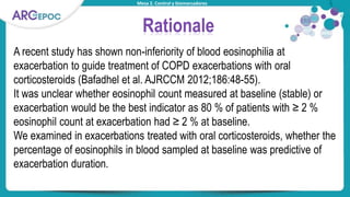 Mesa 2. Control y biomarcadores
Rationale
A recent study has shown non-inferiority of blood eosinophilia at
exacerbation to guide treatment of COPD exacerbations with oral
corticosteroids (Bafadhel et al. AJRCCM 2012;186:48-55).
It was unclear whether eosinophil count measured at baseline (stable) or
exacerbation would be the best indicator as 80 % of patients with ≥ 2 %
eosinophil count at exacerbation had ≥ 2 % at baseline.
We examined in exacerbations treated with oral corticosteroids, whether the
percentage of eosinophils in blood sampled at baseline was predictive of
exacerbation duration.
 