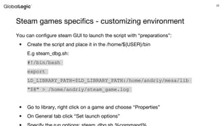 23
Steam games specifics - customizing environment
You can configure steam GUI to launch the script with “preparations”:
• Create the script and place it in the /home/${USER}/bin
E.g steam_dbg.sh:
#!/bin/bash
export
LD_LIBRARY_PATH=$LD_LIBRARY_PATH:/home/andriy/mesa/lib
"$@" > /home/andriy/steam_game.log
• Go to library, right click on a game and choose “Properties”
• On General tab click “Set launch options”
 