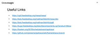 24
Useful Links
• https://cgit.freedesktop.org/mesa/mesa/
• https://lists.freedesktop.org/mailman/listinfo/mesa-dev
• https://lists.freedesktop.org/mailman/listinfo/piglit
• https://bugs.freedesktop.org/describecomponents.cgi?product=Mesa
• https://fosdem.org/2018/schedule/event/apitrace/
• https://github.com/janesma/apitrace/wiki/frameretrace-branch
 