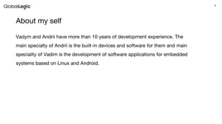 4
About my self
Vadym and Andrii have more than 10 years of development experience. The
main specialty of Andrii is the built-in devices and software for them and main
speciality of Vadim is the development of software applications for embedded
systems based on Linux and Android.
 