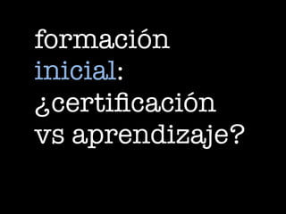 formación
inicial:
¿certificación
vs aprendizaje?