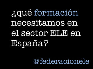 ¿qué formación
necesitamos en
el sector ELE en
España?
@federacionele
 