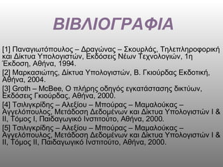 ΒΙΒΛΙΟΓΡΑΦΙΑ [1] Παναγιωτόπουλος – Δραγώνας – Σκουρλάς, Τηλεπληροφορική και Δίκτυα Υπολογιστών, Εκδόσεις Νέων Τεχνολογιών, 1η Έκδοση, Αθήνα, 1994. [2] Μαρκασιώτης, Δίκτυα Υπολογιστών, Β. Γκιούρδας Εκδοτική, Αθήνα, 2004. [3]  Groth  –  McBee , Ο πλήρης οδηγός εγκατάστασης δικτύων, Εκδόσεις Γκιούρδας, Αθήνα, 2000. [4] Τσιλιγκρίδης – Αλεξίου – Μπούρας – Μαμαλούκας – Αγγελόπουλος, Μετάδοση Δεδομένων και Δίκτυα Υπολογιστών Ι & ΙΙ, Τόμος Ι, Παιδαγωγικό Ινστιτούτο, Αθήνα, 2000. [5] Τσιλιγκρίδης – Αλεξίου – Μπούρας – Μαμαλούκας – Αγγελόπουλος, Μετάδοση Δεδομένων και Δίκτυα Υπολογιστών Ι & ΙΙ, Τόμος ΙΙ, Παιδαγωγικό Ινστιτούτο, Αθήνα, 2000. 