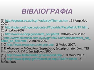 ΒΙΒΛΙΟΓΡΑΦΙΑ [6]  http :// egnatia . ee . auth . gr /~ adexioy / fiber - op . htm  , 21 Απριλίου 2007. [7]  http :// ngia . rootforge . org / couteut / Tutorials / PlugMeIn / UTP . htm  , 26 Απριλίου2007. [8]  http :// www . e - shop . gr / searcth _ per . phtml  , 30Απριλίου 2007. [9] http :// www . pixmania . com . cy / cy / gr /16671/ ar / hama / network _ cat _ cable _ se _ flex . html  , 2 Μαΐου 2007. [10]  http :// www . expansys . com . gr / p . asp  , 2 Μαΐου 2007.  [11] Αξούργος – Μόσιαλου, Σημειώσεις Διαχείριση Δικτύων, ΤΕΙ Ηπείρου, σελ. 7-15, Δεκέμβριος 2006. [12]  http :// www . fastnetradio . gr / view - prod . php ? , 3 Μαΐου2007.  [13]  http :// www . djshop . gr / ProductList . asp ? ITMIP =10535  , 3 Μαΐου2007 