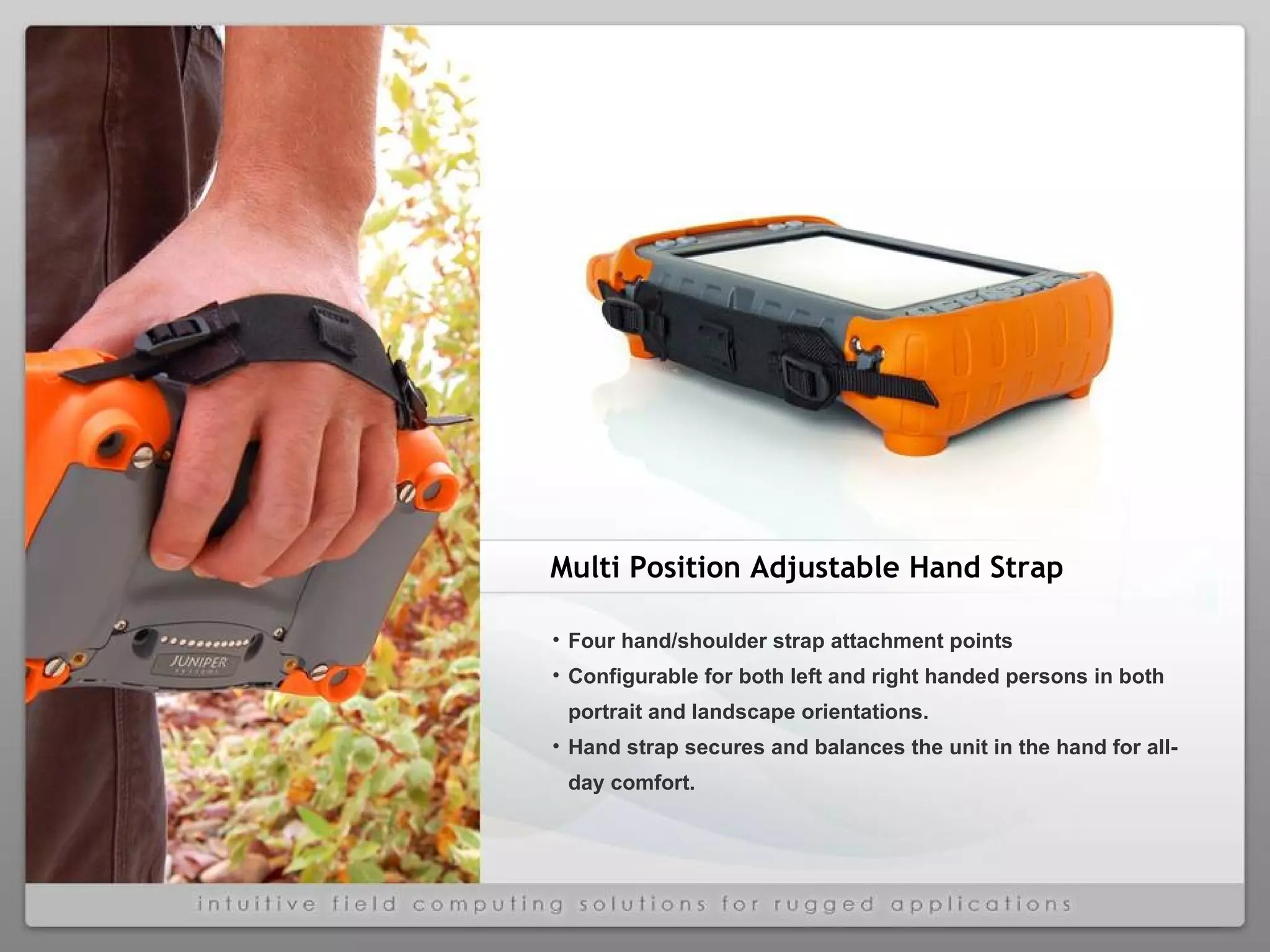 Four hand/shoulder strap attachment points Configurable for both left and right handed persons in both portrait and landscape orientations. Hand strap secures and balances the unit in the hand for all-day comfort. Multi Position Adjustable Hand Strap 