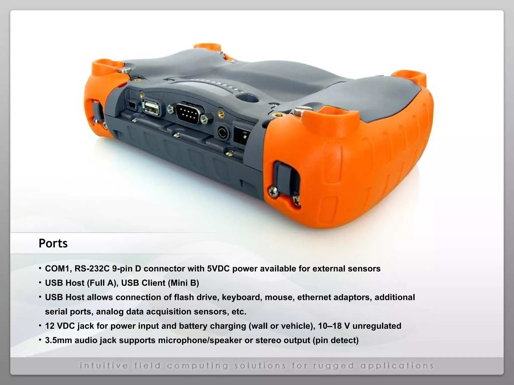 Ports COM1, RS-232C 9-pin D connector with 5VDC power available for external sensors USB Host (Full A), USB Client (Mini B) USB Host allows connection of flash drive, keyboard, mouse, ethernet adaptors, additional serial ports, analog data acquisition sensors, etc. 12 VDC jack for power input and battery charging (wall or vehicle), 10–18 V unregulated 3.5mm audio jack supports microphone/speaker or stereo output (pin detect) 