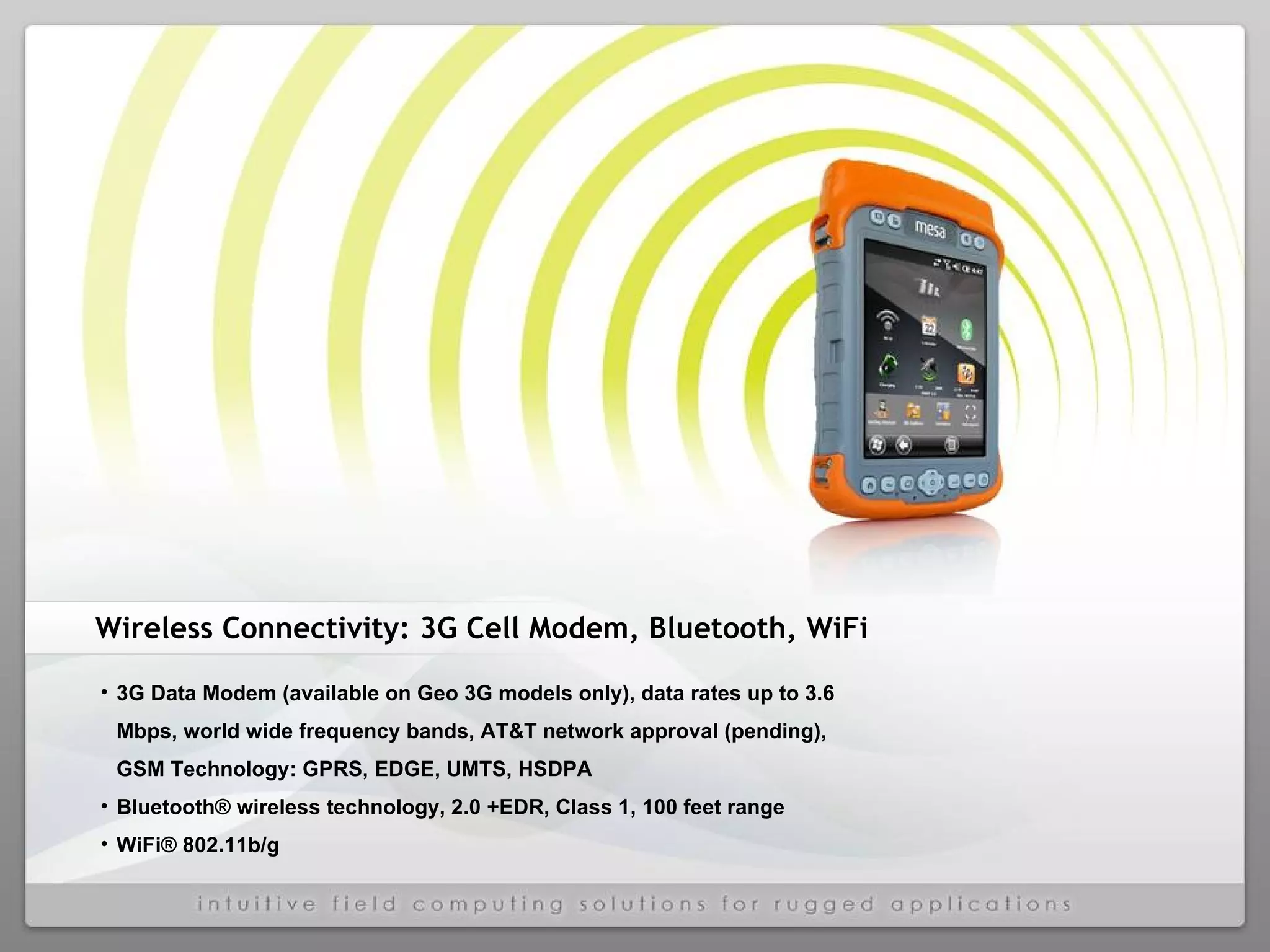 Wireless Connectivity: 3G Cell Modem, Bluetooth, WiFi 3G Data Modem (available on Geo 3G models only), data rates up to 3.6 Mbps, world wide frequency bands, AT&T network approval (pending), GSM Technology: GPRS, EDGE, UMTS, HSDPA Bluetooth® wireless technology, 2.0 +EDR, Class 1, 100 feet range WiFi® 802.11b/g 