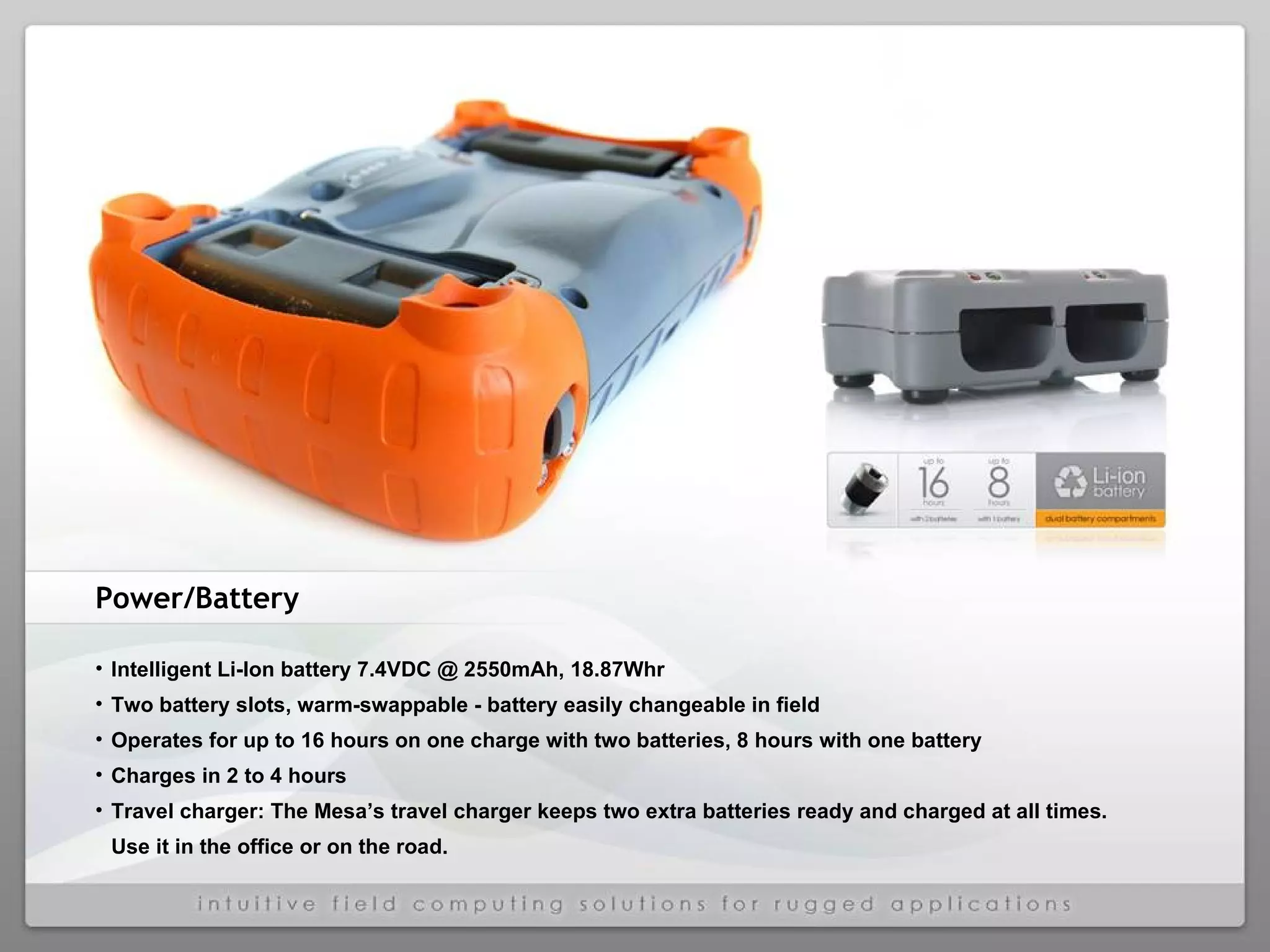 Power/Battery Intelligent Li-Ion battery 7.4VDC @ 2550mAh, 18.87Whr  Two battery slots, warm-swappable - battery easily changeable in field  Operates for up to 16 hours on one charge with two batteries, 8 hours with one battery Charges in 2 to 4 hours  Travel charger: The Mesa’s travel charger keeps two extra batteries ready and charged at all times.  Use it in the office or on the road. 
