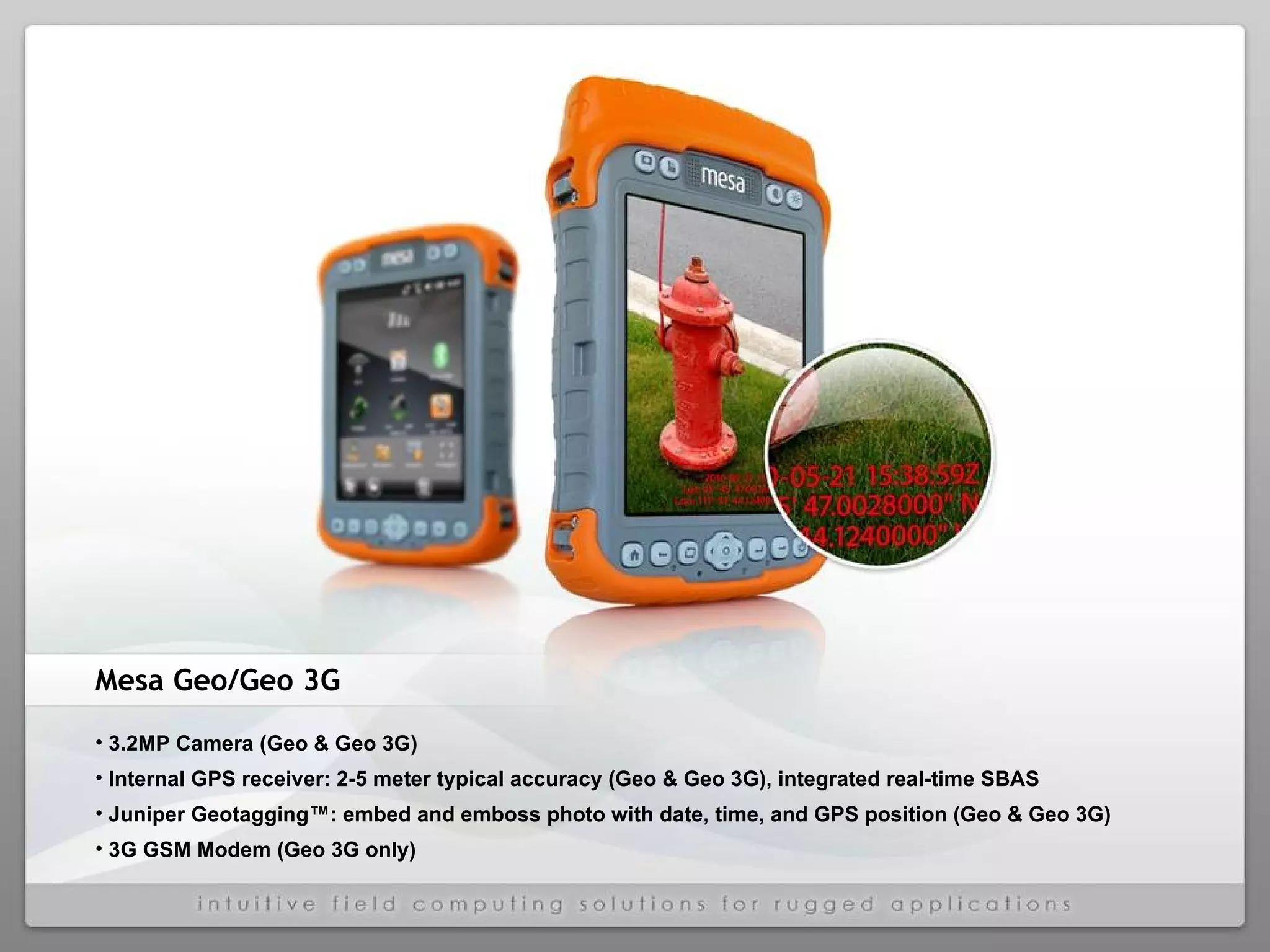 Mesa Geo/Geo 3G 3.2MP Camera (Geo & Geo 3G)  Internal GPS receiver: 2-5 meter typical accuracy (Geo & Geo 3G), integrated real-time SBAS  Juniper Geotagging™: embed and emboss photo with date, time, and GPS position (Geo & Geo 3G)  3G GSM Modem (Geo 3G only)  