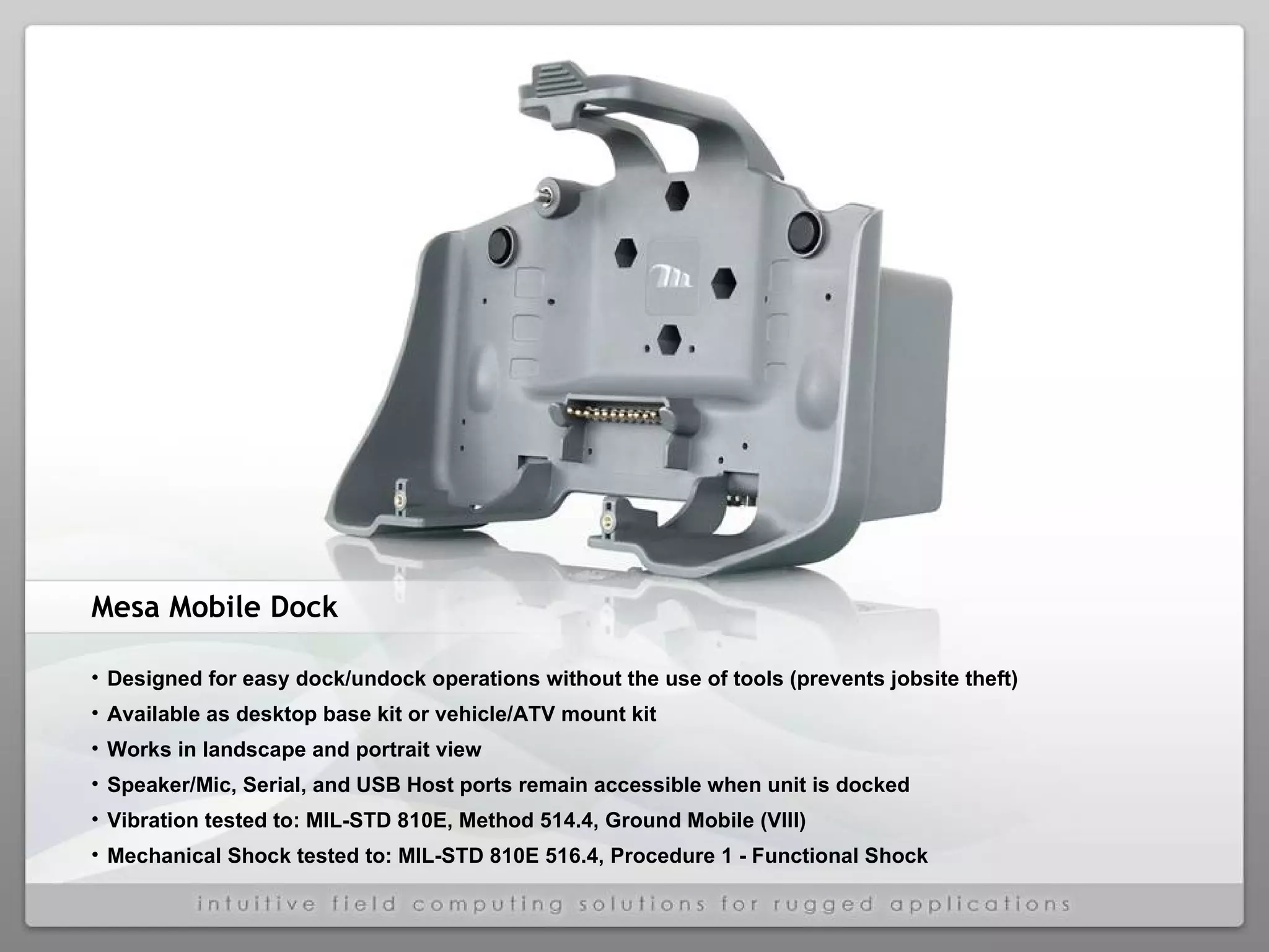 Mesa Mobile Dock Designed for easy dock/undock operations without the use of tools (prevents jobsite theft) Available as desktop base kit or vehicle/ATV mount kit Works in landscape and portrait view Speaker/Mic, Serial, and USB Host ports remain accessible when unit is docked Vibration tested to: MIL-STD 810E, Method 514.4, Ground Mobile (VIII) Mechanical Shock tested to: MIL-STD 810E 516.4, Procedure 1 - Functional Shock 