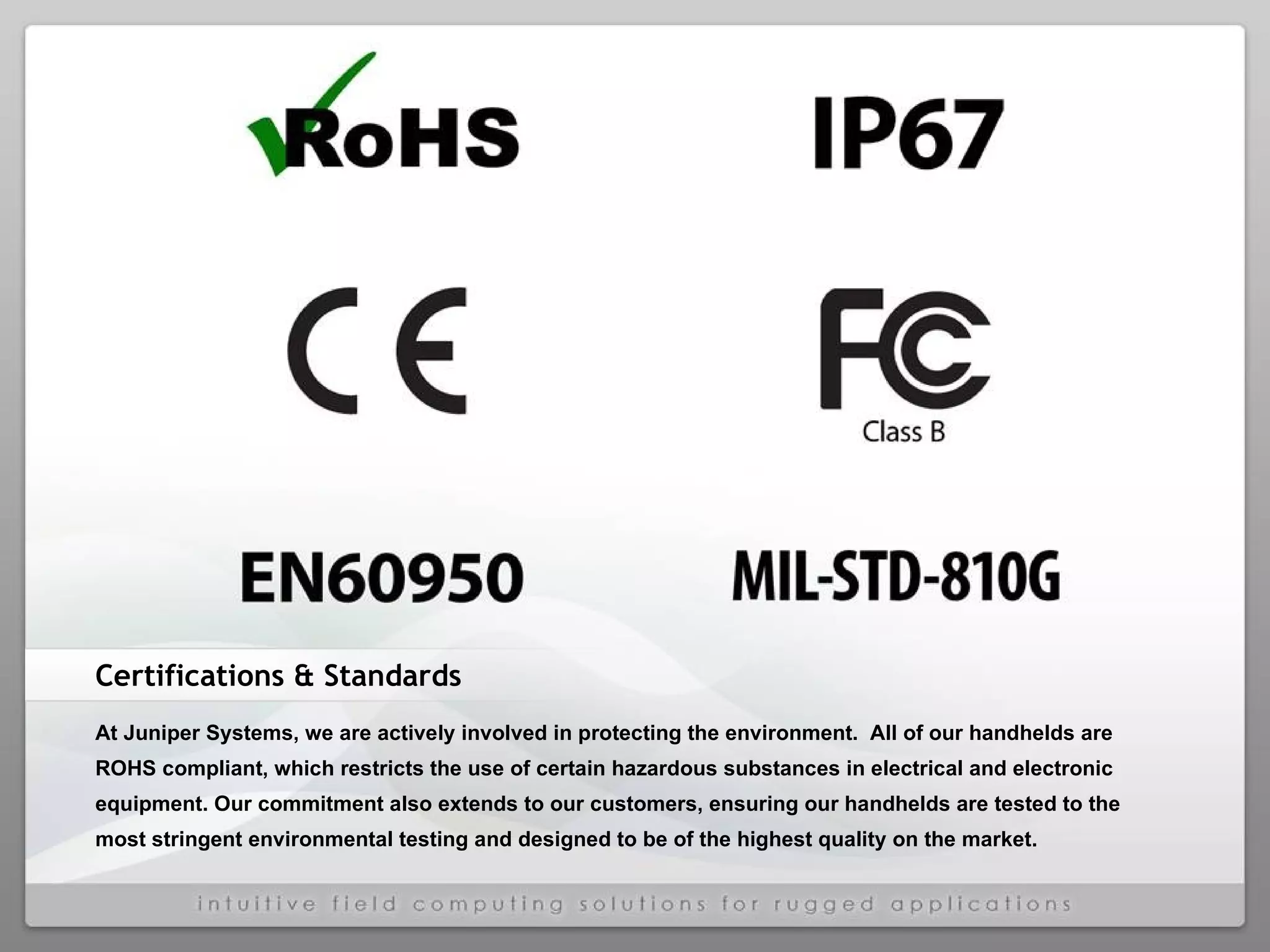 Certifications & Standards At Juniper Systems, we are actively involved in protecting the environment.  All of our handhelds are ROHS compliant, which restricts the use of certain hazardous substances in electrical and electronic equipment. Our commitment also extends to our customers, ensuring our handhelds are tested to the most stringent environmental testing and designed to be of the highest quality on the market. 