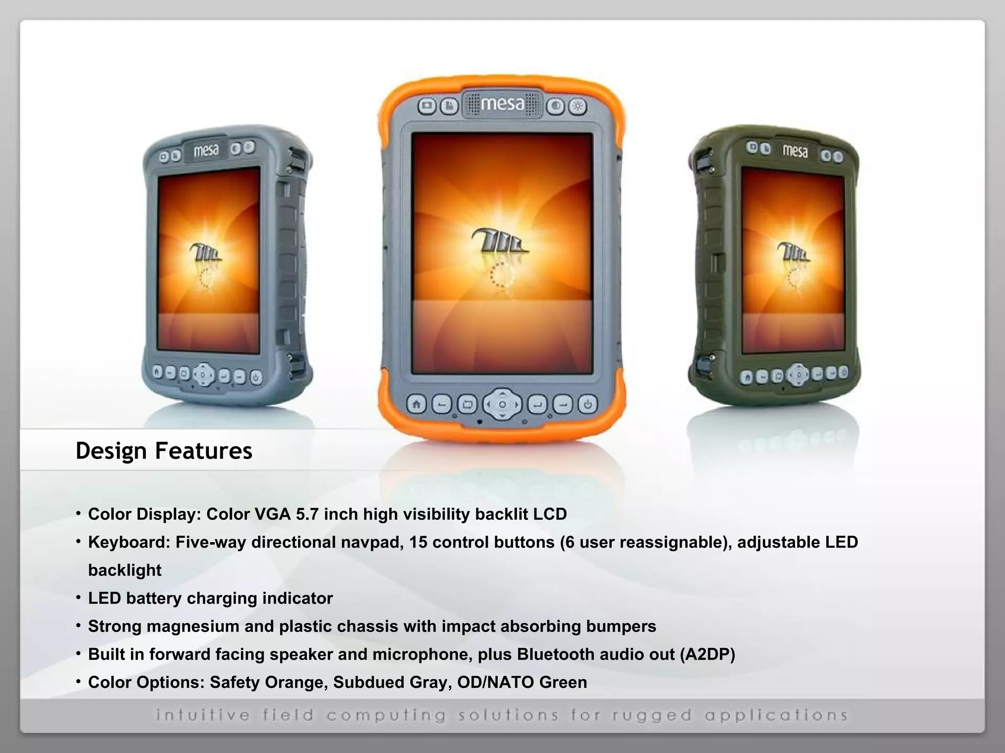 Design Features Color Display: Color VGA 5.7 inch high visibility backlit LCD Keyboard: Five-way directional navpad, 15 control buttons (6 user reassignable), adjustable LED backlight  LED battery charging indicator Strong magnesium and plastic chassis with impact absorbing bumpers Built in forward facing speaker and microphone, plus Bluetooth audio out (A2DP) Color Options: Safety Orange, Subdued Gray, OD/NATO Green 
