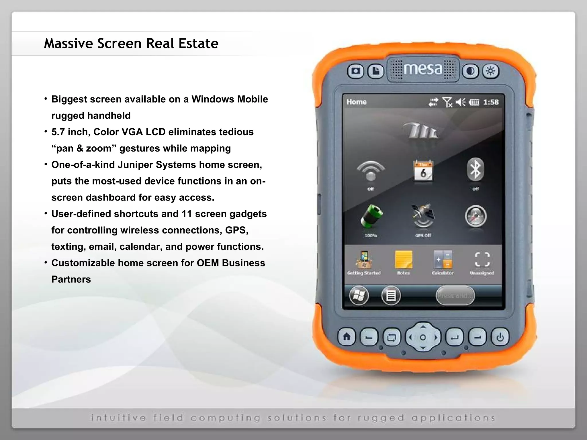 Massive Screen Real Estate Biggest screen available on a Windows Mobile rugged handheld 5.7 inch, Color VGA LCD eliminates tedious “pan & zoom” gestures while mapping One-of-a-kind Juniper Systems home screen, puts the most-used device functions in an on-screen dashboard for easy access. User-defined shortcuts and 11 screen gadgets for controlling wireless connections, GPS, texting, email, calendar, and power functions.  Customizable home screen for OEM Business Partners 