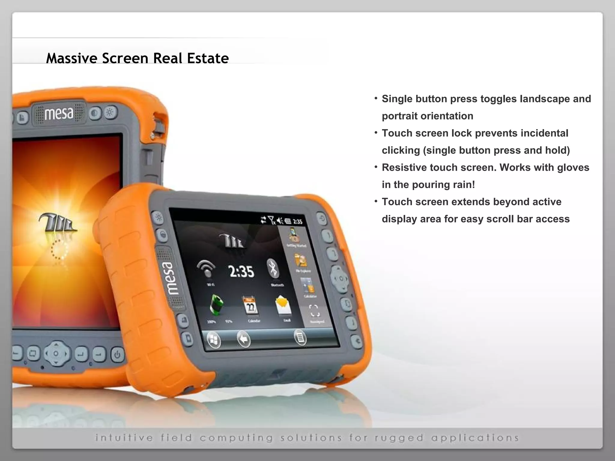 Massive Screen Real Estate   Single button press toggles landscape and portrait orientation  Touch screen lock prevents incidental clicking (single button press and hold) Resistive touch screen. Works with gloves in the pouring rain! Touch screen extends beyond active display area for easy scroll bar access 