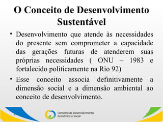 O Conceito de Desenvolvimento Sustentável Desenvolvimento que atende às necessidades do presente sem comprometer a capacidade das gerações futuras de atenderem suas próprias necessidades ( ONU – 1983 e fortalecido politicamente na Rio 92) Esse conceito associa definitivamente a dimensão social e a dimensão ambiental ao conceito de desenvolvimento. 