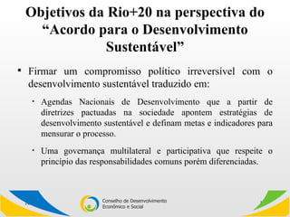 Objetivos da Rio+20 na perspectiva do “Acordo para o Desenvolvimento Sustentável” Firmar um compromisso político irreversível com o desenvolvimento sustentável traduzido em: Agendas Nacionais de Desenvolvimento que a partir de diretrizes pactuadas na sociedade apontem estratégias de desenvolvimento sustentável e definam metas e indicadores para mensurar o processo. Uma governança multilateral e participativa que respeite o princípio das responsabilidades comuns porém diferenciadas. 