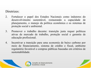 Diretrizes: Fortalecer o papel dos Estados Nacionais como indutores do desenvolvimento sustentável, restaurando a capacidade de planejamento, o manejo da política econômica e os sistemas de proteção social e ambiental. Promover o trabalho decente: transição justa requer políticas ativas de mercado de trabalho, proteção social e garantia de educação profissional.  Incentivar a transição para uma economia de baixo carbono por meio de financiamento, sistema de crédito e fiscal, ambiente regulatório favorável e compras públicas baseadas em critérios de sustentabilidade. 