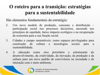 O roteiro para a transição: estratégias para a sustentabilidade São elementos fundamentais da estratégia: Um novo modelo de produção, consumo e distribuição – participação social nos processos decisórios, ancorado nos princípios de equidade, baixo impacto ecológico e na recuperação da economia para a sua função social.  Cidades e campo sustentáveis: como espaços privilegiados para construção de cultura e tecnologias sociais para a sustentabilidade. A educação como eixo prioritário e estruturante do desenvolvimento, da criatividade, da inovação, da produção e da cultura para um novo padrão de convivência na sociedade e de interação com o meio ambiente. 