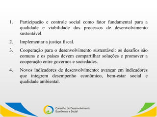 Participação e controle social como fator fundamental para a qualidade e viabilidade dos processos de desenvolvimento sustentável. Implementar a justiça fiscal. Cooperação para o desenvolvimento sustentável: os desafios são comuns e os países devem compartilhar soluções e promover a cooperação entre governos e sociedades. Novos indicadores de desenvolvimento: avançar em indicadores que integrem desempenho econômico, bem-estar social e qualidade ambiental. 