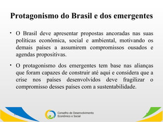 Protagonismo do Brasil e dos emergentes O Brasil deve apresentar propostas ancoradas nas suas políticas econômica, social e ambiental, motivando os demais países a assumirem compromissos ousados e agendas propositivas. O protagonismo dos emergentes tem base nas alianças que foram capazes de construir até aqui e considera que a crise nos países desenvolvidos deve fragilizar o compromisso desses países com a sustentabilidade.  