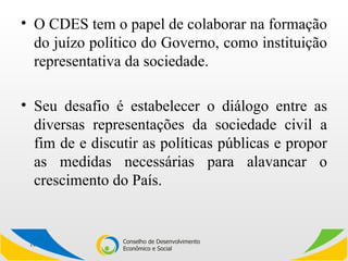 O CDES tem o papel de colaborar na formação do juízo político do Governo, como instituição representativa da sociedade.  Seu desafio é estabelecer o diálogo entre as diversas representações da sociedade civil a fim de e discutir as políticas públicas e propor as medidas necessárias para alavancar o crescimento do País. 