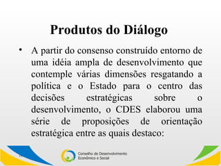 Produtos do Diálogo  A partir do consenso construído entorno de uma idéia ampla de desenvolvimento que contemple várias dimensões resgatando a política e o Estado para o centro das decisões estratégicas sobre o desenvolvimento, o CDES elaborou uma série de proposições de orientação estratégica entre as quais destaco: 