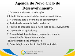 Agenda do Novo Ciclo de Desenvolvimento 1) Os novos horizontes da educação;  2)Estado democrático e indutor do desenvolvimento;  3) A transição para a  economia do conhecimento;  4) Trabalho decente e inclusão produtiva;  5) Padrão de produção para o novo ciclo de desenvolvimento; 6) O potencial da agricultura;  7) O papel das infraestruturas: transportes, energia, comunicação, água e saneamento; 8) A sustentabilidade ambiental e;  9) Consolidação e ampliação das Políticas Sociais. 