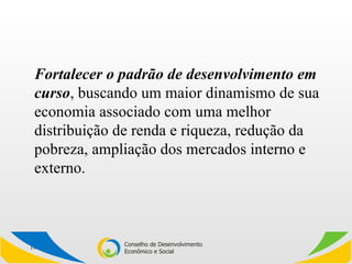 Fortalecer o padrão de desenvolvimento em curso , buscando um maior dinamismo de sua economia associado com uma melhor distribuição de renda e riqueza, redução da pobreza, ampliação dos mercados interno e externo. 
