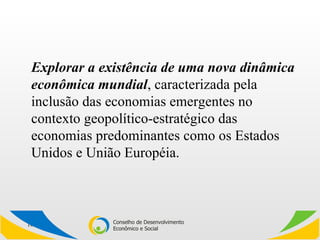 Explorar a existência de uma nova dinâmica econômica mundial , caracterizada pela inclusão das economias emergentes no contexto geopolítico-estratégico das economias predominantes como os Estados Unidos e União Européia.  