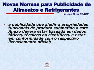 Novas Normas para Publicidade de Alimentos e Refrigerantes   a publicidade que aludir a propriedades funcionais de produto submetido a este Anexo deverá estar baseada em dados fáticos, técnicos ou científicos, e estar em conformidade com o respectivo licenciamento oficial; Anexo H do CBARP 