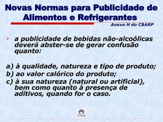 Novas Normas para Publicidade de Alimentos e Refrigerantes   a publicidade de bebidas não-alcoólicas deverá abster-se de gerar confusão quanto: a) à qualidade, natureza e tipo de produto; b) ao valor calórico do produto; c) à sua natureza (natural ou artificial), bem como quanto à presença de aditivos, quando for o caso. Anexo H do CBARP 