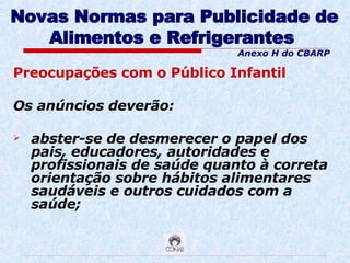 Novas Normas para Publicidade de Alimentos e Refrigerantes   Preocupações com o Público Infantil Os anúncios deverão:  abster-se de desmerecer o papel dos pais, educadores, autoridades e profissionais de saúde quanto à correta orientação sobre hábitos alimentares saudáveis e outros cuidados com a saúde; Anexo H do CBARP 
