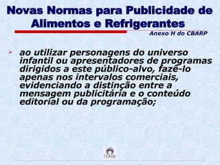 Novas Normas para Publicidade de Alimentos e Refrigerantes   ao utilizar personagens do universo infantil ou apresentadores de programas dirigidos a este público-alvo, fazê-lo apenas nos intervalos comerciais, evidenciando a distinção entre a mensagem publicitária e o conteúdo editorial ou da programação; Anexo H do CBARP 
