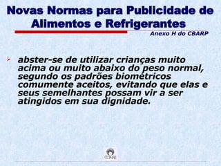 Novas Normas para Publicidade de Alimentos e Refrigerantes   abster-se de utilizar crianças muito acima ou muito abaixo do peso normal, segundo os padrões biométricos comumente aceitos, evitando que elas e seus semelhantes possam vir a ser atingidos em sua dignidade. Anexo H do CBARP 