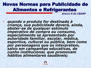 Novas Normas para Publicidade de Alimentos e Refrigerantes   quando o produto for destinado à criança, sua publicidade deverá, ainda, abster-se de qualquer estímulo imperativo de compra ou consumo, especialmente se apresentado por autoridade familiar, escolar, médica, esportiva, cultural ou pública, bem como por personagens que os interpretem, salvo em campanhas educativas, de cunho institucional, que promovam hábitos alimentares saudáveis; Anexo H do CBARP 