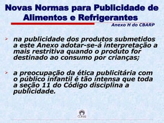 Novas Normas para Publicidade de Alimentos e Refrigerantes   na publicidade dos produtos submetidos a este Anexo adotar-se-á interpretação a mais restritiva quando o produto for destinado ao consumo por crianças; a preocupação da ética publicitária com o público infantil é tão intensa que toda a seção 11 do Código disciplina a publicidade.  Anexo H do CBARP 
