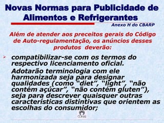 Novas Normas para Publicidade de Alimentos e Refrigerantes   compatibilizar-se com os termos do respectivo licenciamento oficial.  Adotarão terminologia com ele harmonizada seja para designar qualidades (como “diet”, “light”, “não contém açúcar”, “não contém gluten”), seja para descrever quaisquer outras características distintivas que orientem as escolhas do consumidor; Além de atender aos preceitos gerais do Código de Auto-regulamentação, os anúncios desses produtos  deverão: Anexo H do CBARP 