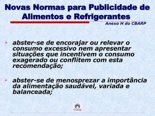Novas Normas para Publicidade de Alimentos e Refrigerantes   abster-se de encorajar ou relevar o consumo excessivo nem apresentar situações que incentivem o consumo exagerado ou conflitem com esta recomendação; abster-se de menosprezar a importância da alimentação saudável, variada e balanceada; Anexo H do CBARP 