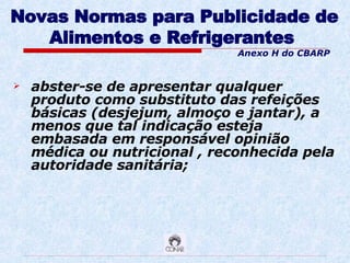 Novas Normas para Publicidade de Alimentos e Refrigerantes   abster-se de apresentar qualquer produto como substituto das refeições básicas (desjejum, almoço e jantar), a menos que tal indicação esteja embasada em responsável opinião médica ou nutricional , reconhecida pela autoridade sanitária; Anexo H do CBARP 