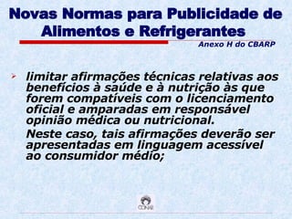 Novas Normas para Publicidade de Alimentos e Refrigerantes   limitar afirmações técnicas relativas aos benefícios à saúde e à nutrição às que forem compatíveis com o licenciamento oficial e amparadas em responsável opinião médica ou nutricional.  Neste caso, tais afirmações deverão ser apresentadas em linguagem acessível ao consumidor médio; Anexo H do CBARP 