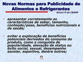 Novas Normas para Publicidade de Alimentos e Refrigerantes   apresentar corretamente as características de sabor, tamanho, conteúdo/peso, benefícios nutricionais e de saúde; evitar a exploração de benefícios potenciais derivados do consumo do produto, como a conquista de popularidade, elevação de status ou êxito social, sexual, desempenho escolar, esportivo, dentre outros; Anexo H do CBARP 