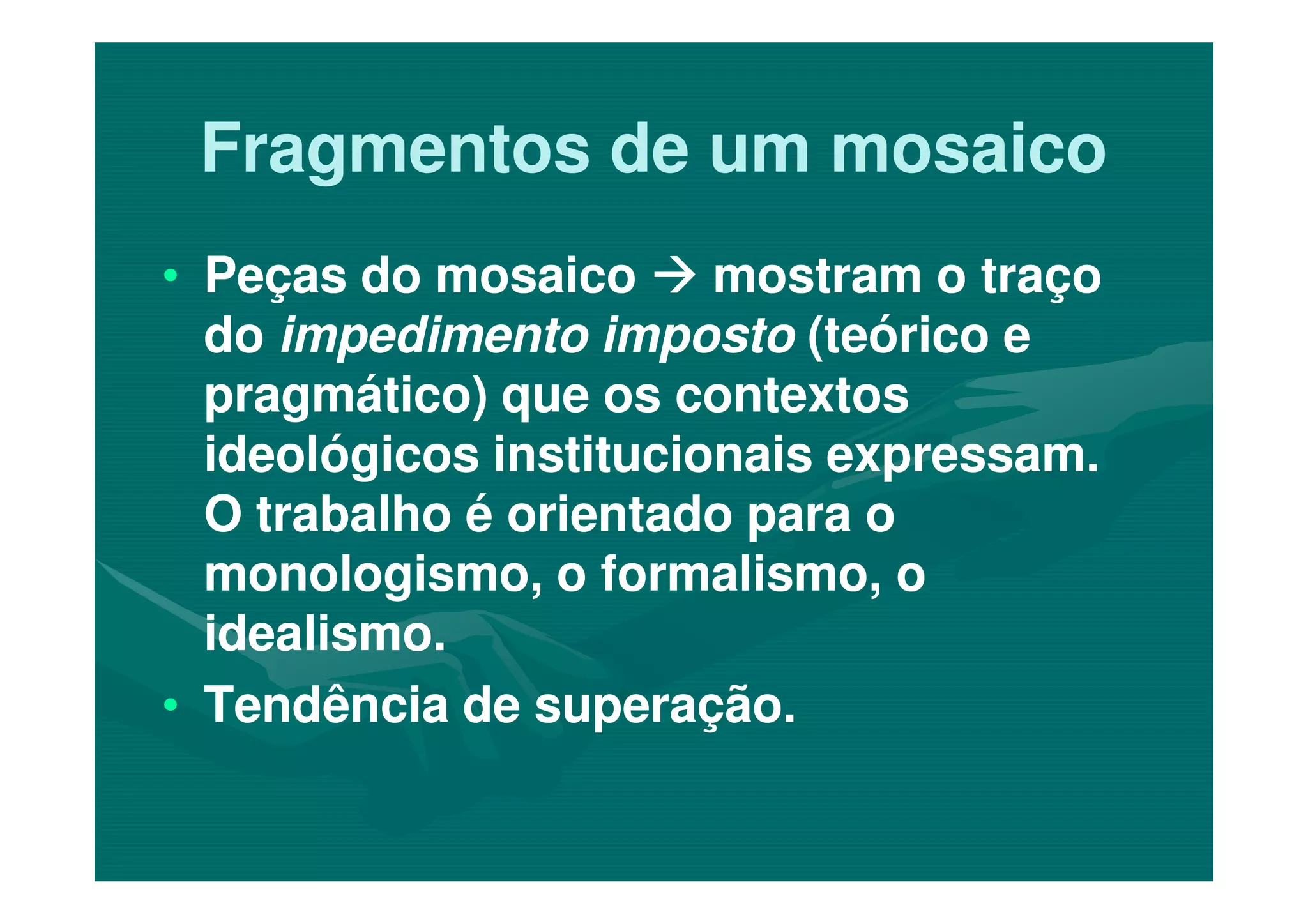 Fragmentos de um mosaicoFragmentos de um mosaico
•• Peças do mosaicoPeças do mosaico mostram o traçomostram o traço
dodo impedimento impostoimpedimento imposto (teórico e(teórico e
pragmático) que os contextospragmático) que os contextos
ideológicos institucionais expressam.ideológicos institucionais expressam.ideológicos institucionais expressam.ideológicos institucionais expressam.
O trabalho é orientado para oO trabalho é orientado para o
monologismo, o formalismo, omonologismo, o formalismo, o
idealismo.idealismo.
•• Tendência de superação.Tendência de superação.
 
